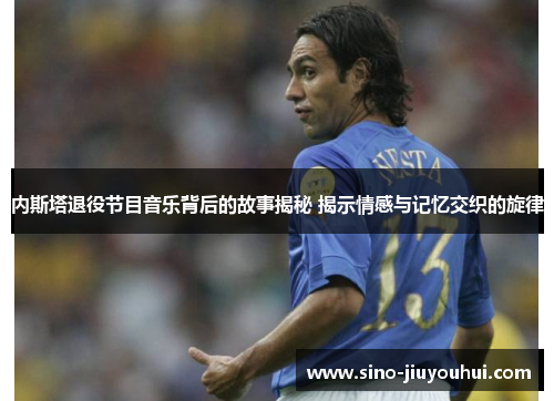 内斯塔退役节目音乐背后的故事揭秘 揭示情感与记忆交织的旋律