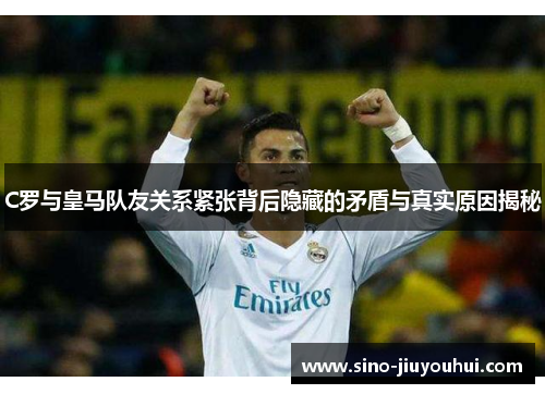 C罗与皇马队友关系紧张背后隐藏的矛盾与真实原因揭秘