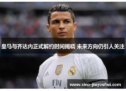 皇马与齐达内正式解约时间揭晓 未来方向仍引人关注