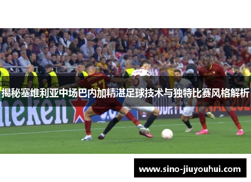 揭秘塞维利亚中场巴内加精湛足球技术与独特比赛风格解析