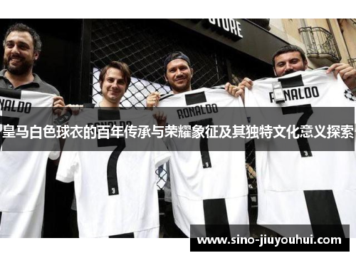 皇马白色球衣的百年传承与荣耀象征及其独特文化意义探索
