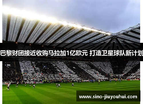 巴黎财团接近收购马拉加1亿欧元 打造卫星球队新计划 巴黎财团接近收购马拉加1亿欧元 打造卫星球队新计划