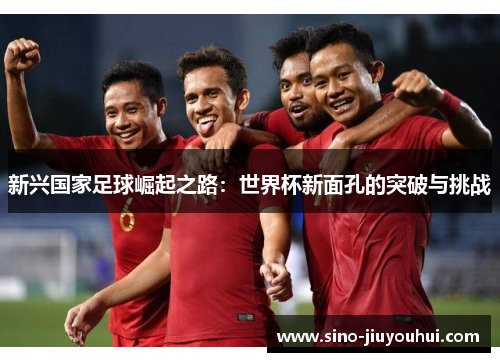 新兴国家足球崛起之路:世界杯新面孔的突破与挑战 新兴国家足球崛起之路:世界杯新面孔的突破与挑战