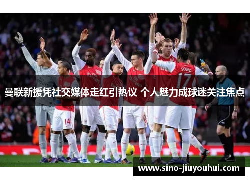 曼联新援凭社交媒体走红引热议 个人魅力成球迷关注焦点 曼联新援凭社交媒体走红引热议 个人魅力成球迷关注焦点