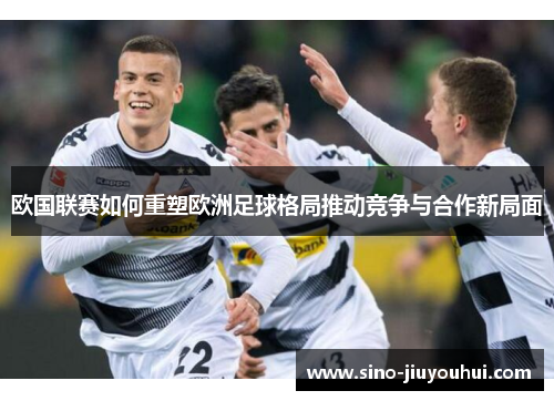 欧国联赛如何重塑欧洲足球格局推动竞争与合作新局面 欧国联赛如何重塑欧洲足球格局推动竞争与合作新局面