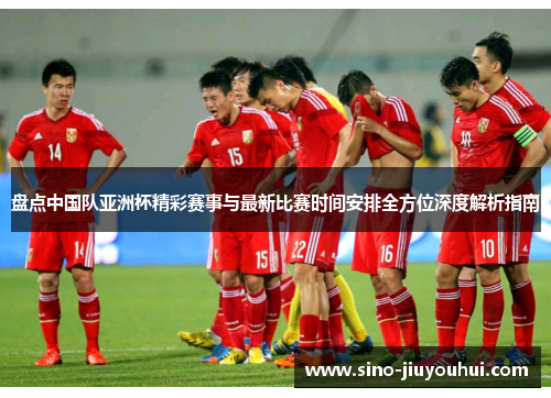 盘点中国队亚洲杯精彩赛事与最新比赛时间安排全方位深度解析指南