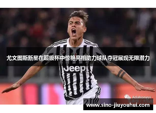 尤文图斯新星在超级杯中惊艳亮相助力球队夺冠展现无限潜力