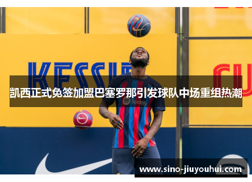 凯西正式免签加盟巴塞罗那引发球队中场重组热潮