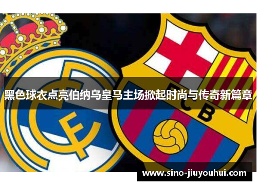 黑色球衣点亮伯纳乌皇马主场掀起时尚与传奇新篇章 黑色球衣点亮伯纳乌皇马主场掀起时尚与传奇新篇章
